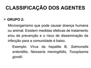  GRUPO 2:
Microorganismo que pode causar doença humana
ou animal. Existem medidas efetivas de tratamento
e/ou de prevenção e o risco de disseminação da
infecção para a comunidade é baixo.
Exemplo: Vírus da hepatite B, Salmonella
enteriditis, Neisseria meningitidis, Toxoplasma
gondii.
CLASSIFICAÇÃO DOS AGENTES
 