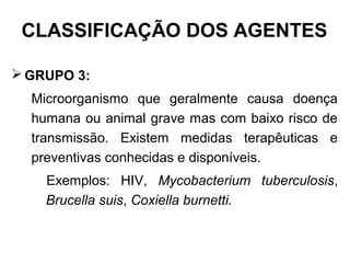  GRUPO 3:
Microorganismo que geralmente causa doença
humana ou animal grave mas com baixo risco de
transmissão. Existem medidas terapêuticas e
preventivas conhecidas e disponíveis.
Exemplos: HIV, Mycobacterium tuberculosis,
Brucella suis, Coxiella burnetti.
CLASSIFICAÇÃO DOS AGENTES
 