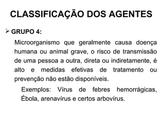  GRUPO 4:
Microorganismo que geralmente causa doença
humana ou animal grave, o risco de transmissão
de uma pessoa a outra, direta ou indiretamente, é
alto e medidas efetivas de tratamento ou
prevenção não estão disponíveis.
Exemplos: Vírus de febres hemorrágicas,
Ébola, arenavírus e certos arbovírus.
CLASSIFICAÇÃO DOS AGENTES
 