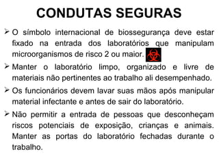 CONDUTAS SEGURAS
 O símbolo internacional de biossegurança deve estar
fixado na entrada dos laboratórios que manipulam
microorganismos de risco 2 ou maior.
 Manter o laboratório limpo, organizado e livre de
materiais não pertinentes ao trabalho ali desempenhado.
 Os funcionários devem lavar suas mãos após manipular
material infectante e antes de sair do laboratório.
 Não permitir a entrada de pessoas que desconheçam
riscos potenciais de exposição, crianças e animais.
Manter as portas do laboratório fechadas durante o
trabalho.
 