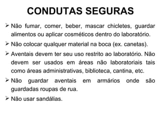  Não fumar, comer, beber, mascar chicletes, guardar
alimentos ou aplicar cosméticos dentro do laboratório.
 Não colocar qualquer material na boca (ex. canetas).
 Aventais devem ter seu uso restrito ao laboratório. Não
devem ser usados em áreas não laboratoriais tais
como áreas administrativas, biblioteca, cantina, etc.
 Não guardar aventais em armários onde são
guardadas roupas de rua.
 Não usar sandálias.
CONDUTAS SEGURAS
 