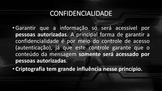 CONFIDENCIALIDADE
• Garantir que a informação só será acessível por
pessoas autorizadas. A principal forma de garantir a
confidencialidade é por meio do controle de acesso
(autenticação), já que este controle garante que o
conteúdo da mensagem somente será acessado por
pessoas autorizadas.
• Criptografia tem grande influência nesse princípio.
 