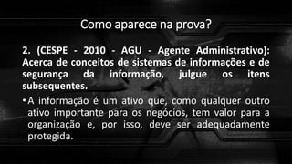 Como aparece na prova?
2. (CESPE - 2010 - AGU - Agente Administrativo):
Acerca de conceitos de sistemas de informações e de
segurança da informação, julgue os itens
subsequentes.
• A informação é um ativo que, como qualquer outro
ativo importante para os negócios, tem valor para a
organização e, por isso, deve ser adequadamente
protegida.
 