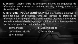 3. (CESPE - 2009): Entre os princípios básicos de segurança da
informação, destacam-se a confidencialidade, a integridade e a
disponibilidade.
4. (IBFC - 2017 - POLÍCIA CIENTÍFICA-PR): A informação é um ativo, e
como tal deve ser protegida. Uma das técnicas de proteção da
informação é a criptografia de chave simétrica. Assinale a alternativa
que indica a dimensão da segurança da informação sobre a qual esse
tipo de criptografa tem maior influência:
a) Integridade b) Disponibilidade
c) Confidencialidade d) Austeridade
e) Visibilidade
 