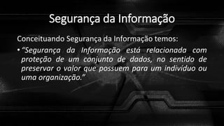 Segurança da Informação
Conceituando Segurança da Informação temos:
• “Segurança da Informação está relacionada com
proteção de um conjunto de dados, no sentido de
preservar o valor que possuem para um indivíduo ou
uma organização.”
 