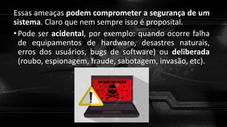 Essas ameaças podem comprometer a segurança de um
sistema. Claro que nem sempre isso é proposital.
•Pode ser acidental, por exemplo: quando ocorre falha
de equipamentos de hardware, desastres naturais,
erros dos usuários, bugs de software) ou deliberada
(roubo, espionagem, fraude, sabotagem, invasão, etc).
 