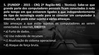 5. (FUNDEP - 2015 - CRQ 2ª Região-MG - Técnico): Sabe-se que
grande parte dos computadores pessoais ficam conectados à rede
pelo tempo em que estiverem ligados e que independentemente
do tipo de tecnologia usada para se conectar um computador à
internet, ele pode estar sujeito a várias ameaças.
São ameaças a que estão sujeitos os computadores ao serem
conectados à internet, EXCETO:
• a) Furto de dados.
• b) Uso indevido de recursos.
• c) Atualização do sistema operacional.
• d) Ataque de força bruta.
 