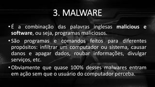 3. MALWARE
• É a combinação das palavras inglesas malicious e
software, ou seja, programas maliciosos.
• São programas e comandos feitos para diferentes
propósitos: infiltrar um computador ou sistema, causar
danos e apagar dados, roubar informações, divulgar
serviços, etc.
• Obviamente que quase 100% desses malwares entram
em ação sem que o usuário do computador perceba.
 