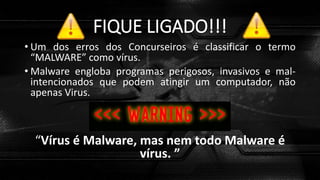 FIQUE LIGADO!!!
• Um dos erros dos Concurseiros é classificar o termo
“MALWARE” como vírus.
• Malware engloba programas perigosos, invasivos e mal-
intencionados que podem atingir um computador, não
apenas Virus.
“Vírus é Malware, mas nem todo Malware é
vírus. ”
 