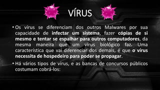 VÍRUS
• Os vírus se diferenciam dos outros Malwares por sua
capacidade de infectar um sistema, fazer cópias de si
mesmo e tentar se espalhar para outros computadores, da
mesma maneira que um vírus biológico faz. Uma
característica que vai diferenciar dos demais, é que o vírus
necessita de hospedeiro para poder se propagar.
• Há vários tipos de vírus, e as bancas de concursos públicos
costumam cobrá-los:
 