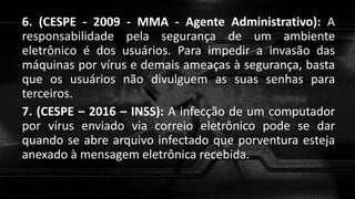 6. (CESPE - 2009 - MMA - Agente Administrativo): A
responsabilidade pela segurança de um ambiente
eletrônico é dos usuários. Para impedir a invasão das
máquinas por vírus e demais ameaças à segurança, basta
que os usuários não divulguem as suas senhas para
terceiros.
7. (CESPE – 2016 – INSS): A infecção de um computador
por vírus enviado via correio eletrônico pode se dar
quando se abre arquivo infectado que porventura esteja
anexado à mensagem eletrônica recebida.
 