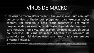 VÍRUS DE MACRO
• Um vírus de macro altera ou substitui uma macro – um conjunto
de comandos utilizado por programas para executar ações
comuns. Por exemplo, a ação "abrir documento" em muitos
programas de processamento de texto depende de uma macro
para funcionar, uma vez que existem diversos passos discretos
no processo. Os vírus de macro alteram este conjunto de
comandos, permitindo que estes sejam executados, sempre que
a macro é ativada.
(Kaspersky, disponível em: https://www.kaspersky.com.br/resource-center/definitions/macro-virus.)
 