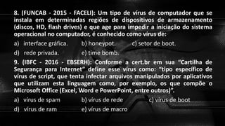 8. (FUNCAB - 2015 - FACELI): Um tipo de vírus de computador que se
instala em determinadas regiões de dispositivos de armazenamento
(discos, HD, flash drives) e que age para impedir a iniciação do sistema
operacional no computador, é conhecido como vírus de:
a) interface gráfica. b) honeypot. c) setor de boot.
d) rede privada. e) time bomb.
9. (IBFC - 2016 - EBSERH): Conforme a cert.br em sua “Cartilha de
Segurança para Internet” define esse vírus como: “tipo específico de
vírus de script, que tenta infectar arquivos manipulados por aplicativos
que utilizam esta linguagem como, por exemplo, os que compõe o
Microsoft Office (Excel, Word e PowerPoint, entre outros)”.
a) vírus de spam b) vírus de rede c) vírus de boot
d) vírus de ram e) vírus de macro
 