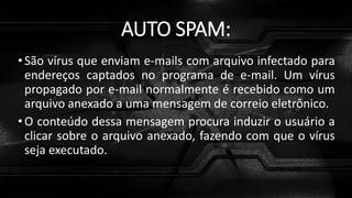 AUTO SPAM:
•São vírus que enviam e-mails com arquivo infectado para
endereços captados no programa de e-mail. Um vírus
propagado por e-mail normalmente é recebido como um
arquivo anexado a uma mensagem de correio eletrônico.
•O conteúdo dessa mensagem procura induzir o usuário a
clicar sobre o arquivo anexado, fazendo com que o vírus
seja executado.
 