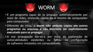 WORM
• É um programa capaz de se propagar automaticamente por
meio de redes, enviando cópias de si mesmo de computador
para computador.
• Diferente do vírus, o worm não embute cópias em outros
programas ou arquivos e não necessita ser explicitamente
executado para se propagar.
• A sua propagação dar-se-á por meio da exploração de
vulnerabilidades existentes ou falhas na configuração
de softwares instalados em computadores.
 