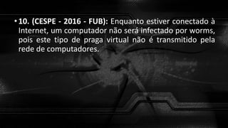 •10. (CESPE - 2016 - FUB): Enquanto estiver conectado à
Internet, um computador não será infectado por worms,
pois este tipo de praga virtual não é transmitido pela
rede de computadores.
 
