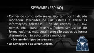 SPYWARE (ESPIÃO)
• Conhecido como software espião, tem por finalidade
monitorar atividades de um sistema e enviar as
informações coletadas – nº de cartões, CPF, RG,
nomes, etc - para terceiros. Podem ser usadas de
forma legítima, mas, geralmente são usadas de forma
dissimulada, não autorizada e maliciosa.
• Existem dois tipos de spywares:
• Os Keyloggers e os ScreenLoggers.
 
