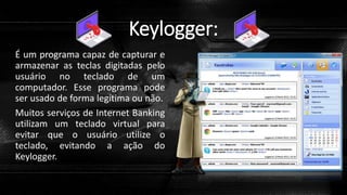 Keylogger:
É um programa capaz de capturar e
armazenar as teclas digitadas pelo
usuário no teclado de um
computador. Esse programa pode
ser usado de forma legítima ou não.
Muitos serviços de Internet Banking
utilizam um teclado virtual para
evitar que o usuário utilize o
teclado, evitando a ação do
Keylogger.
 