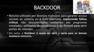 BACKDOOR
• Recurso utilizado por diversos malwares para garantir acesso
remoto ao sistema ou à rede infectada, explorando falhas
críticas não documentadas existentes em programas
instalados, softwares desatualizados e do firewall para abrir
portas do roteador.
• Em suma, o Backdoor é quem vai abrir a porta para os demais
malwares entrarem.
 