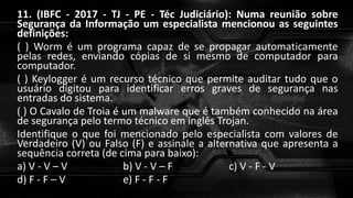 11. (IBFC - 2017 - TJ - PE - Téc Judiciário): Numa reunião sobre
Segurança da Informação um especialista mencionou as seguintes
definições:
( ) Worm é um programa capaz de se propagar automaticamente
pelas redes, enviando cópias de si mesmo de computador para
computador.
( ) Keylogger é um recurso técnico que permite auditar tudo que o
usuário digitou para identificar erros graves de segurança nas
entradas do sistema.
( ) O Cavalo de Troia é um malware que é também conhecido na área
de segurança pelo termo técnico em inglês Trojan.
Identifique o que foi mencionado pelo especialista com valores de
Verdadeiro (V) ou Falso (F) e assinale a alternativa que apresenta a
sequência correta (de cima para baixo):
a) V - V – V b) V - V – F c) V - F - V
d) F - F – V e) F - F - F
 