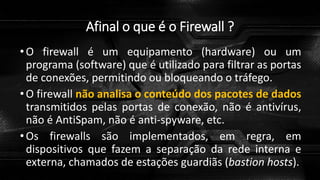 Afinal o que é o Firewall ?
•O firewall é um equipamento (hardware) ou um
programa (software) que é utilizado para filtrar as portas
de conexões, permitindo ou bloqueando o tráfego.
•O firewall não analisa o conteúdo dos pacotes de dados
transmitidos pelas portas de conexão, não é antivírus,
não é AntiSpam, não é anti-spyware, etc.
•Os firewalls são implementados, em regra, em
dispositivos que fazem a separação da rede interna e
externa, chamados de estações guardiãs (bastion hosts).
 
