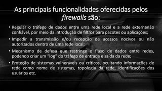 As principais funcionalidades oferecidas pelos
firewalls são:
• Regular o tráfego de dados entre uma rede local e a rede externanão
confiável, por meio da introdução de filtros para pacotes ou aplicações;
• Impedir a transmissão e/ou recepção de acessos nocivos ou não
autorizados dentro de uma rede local;
• Mecanismo de defesa que restringe o fluxo de dados entre redes,
podendo criar um “log” do tráfego de entrada e saída da rede;
• Proteção de sistemas vulneráveis ou críticos, ocultando informações de
rede como nome de sistemas, topologia da rede, identificações dos
usuários etc.
 
