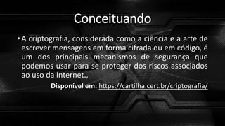 Conceituando
• A criptografia, considerada como a ciência e a arte de
escrever mensagens em forma cifrada ou em código, é
um dos principais mecanismos de segurança que
podemos usar para se proteger dos riscos associados
ao uso da Internet.,
Disponível em: https://cartilha.cert.br/criptografia/
 