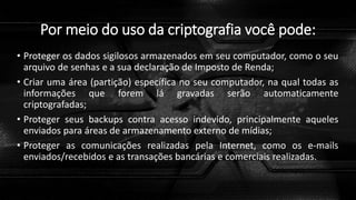 Por meio do uso da criptografia você pode:
• Proteger os dados sigilosos armazenados em seu computador, como o seu
arquivo de senhas e a sua declaração de Imposto de Renda;
• Criar uma área (partição) específica no seu computador, na qual todas as
informações que forem lá gravadas serão automaticamente
criptografadas;
• Proteger seus backups contra acesso indevido, principalmente aqueles
enviados para áreas de armazenamento externo de mídias;
• Proteger as comunicações realizadas pela Internet, como os e-mails
enviados/recebidos e as transações bancárias e comerciais realizadas.
 