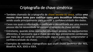 Criptografia de chave simétrica:
• Também chamada de criptografia de chave secreta ou única, utiliza uma
mesma chave tanto para codificar como para decodificar informações,
sendo usada principalmente para garantir a confidencialidade dos dados.
• Casos nos quais a informação é codificada e decodificada por uma mesma
pessoa não há necessidade de compartilhamento da chave secreta.
• Entretanto, quando estas operações envolvem pessoas ou equipamentos
diferentes, é necessário que a chave secreta seja previamente combinada
por meio de um canal de comunicação seguro (para não comprometer a
confidencialidade da chave).
• Exemplos de métodos criptográficos que usam chave simétrica são: AES,
Blowfish, RC4, 3DES e IDEA.
 
