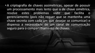 •A criptografia de chaves assimétricas, apesar de possuir
um processamento mais lento que a de chave simétrica,
resolve estes problemas visto que facilita o
gerenciamento (pois não requer que se mantenha uma
chave secreta com cada um que desejar se comunicar) e
dispensa a necessidade de um canal de comunicação
seguro para o compartilhamento de chaves.
 