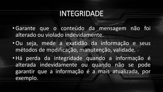 INTEGRIDADE
• Garante que o conteúdo da mensagem não foi
alterado ou violado indevidamente.
• Ou seja, mede a exatidão da informação e seus
métodos de modificação, manutenção, validade.
• Há perda da integridade quando a informação é
alterada indevidamente ou quando não se pode
garantir que a informação é a mais atualizada, por
exemplo.
 