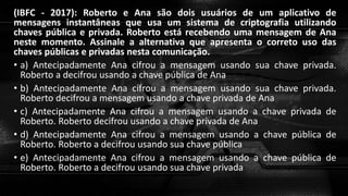 (IBFC - 2017): Roberto e Ana são dois usuários de um aplicativo de
mensagens instantâneas que usa um sistema de criptografia utilizando
chaves pública e privada. Roberto está recebendo uma mensagem de Ana
neste momento. Assinale a alternativa que apresenta o correto uso das
chaves públicas e privadas nesta comunicação.
• a) Antecipadamente Ana cifrou a mensagem usando sua chave privada.
Roberto a decifrou usando a chave pública de Ana
• b) Antecipadamente Ana cifrou a mensagem usando sua chave privada.
Roberto decifrou a mensagem usando a chave privada de Ana
• c) Antecipadamente Ana cifrou a mensagem usando a chave privada de
Roberto. Roberto decifrou usando a chave privada de Ana
• d) Antecipadamente Ana cifrou a mensagem usando a chave pública de
Roberto. Roberto a decifrou usando sua chave pública
• e) Antecipadamente Ana cifrou a mensagem usando a chave pública de
Roberto. Roberto a decifrou usando sua chave privada
 