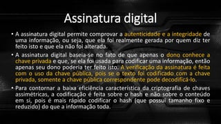 Assinatura digital
• A assinatura digital permite comprovar a autenticidade e a integridade de
uma informação, ou seja, que ela foi realmente gerada por quem diz ter
feito isto e que ela não foi alterada.
• A assinatura digital baseia-se no fato de que apenas o dono conhece a
chave privada e que, se ela foi usada para codificar uma informação, então
apenas seu dono poderia ter feito isto. A verificação da assinatura é feita
com o uso da chave pública, pois se o texto foi codificado com a chave
privada, somente a chave pública correspondente pode decodificá-lo.
• Para contornar a baixa eficiência característica da criptografia de chaves
assimétricas, a codificação é feita sobre o hash e não sobre o conteúdo
em si, pois é mais rápido codificar o hash (que possui tamanho fixo e
reduzido) do que a informação toda.
 