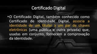 Certificado Digital
•O Certificado Digital, também conhecido como
Certificado de Identidade Digital, associa a
identidade de um titular a um par de chaves
eletrônicas (uma pública e outra privada) que,
usadas em conjunto, fornecem a comprovação
da identidade.
 