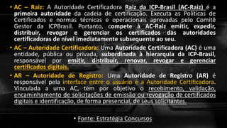 • AC – Raiz: A Autoridade Certificadora Raiz da ICP-Brasil (AC-Raiz) é a
primeira autoridade da cadeia de certificação. Executa as Políticas de
Certificados e normas técnicas e operacionais aprovadas pelo Comitê
Gestor da ICPBrasil. Portanto, compete à AC-Raiz emitir, expedir,
distribuir, revogar e gerenciar os certificados das autoridades
certificadoras de nível imediatamente subsequente ao seu.
• AC – Autoridade Certificadora: Uma Autoridade Certificadora (AC) é uma
entidade, pública ou privada, subordinada à hierarquia da ICP-Brasil,
responsável por emitir, distribuir, renovar, revogar e gerenciar
certificados digitais.
• AR – Autoridade de Registro: Uma Autoridade de Registro (AR) é
responsável pela interface entre o usuário e a Autoridade Certificadora.
Vinculada a uma AC, tem por objetivo o recebimento, validação,
encaminhamento de solicitações de emissão ou revogação de certificados
digitais e identificação, de forma presencial, de seus solicitantes.
• Fonte: Estratégia Concursos
 