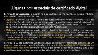 Alguns tipos especiais de certificado digital
Certificado autoassinado: é aquele no qual o dono e o emissor são a mesma entidade.
Costuma ser usado de duas formas:
• Legítima: além das ACs raízes, certificados autoassinados também costumam ser usados
por instituições de ensino e pequenos grupos que querem prover confidencialidade e
integridade nas conexões, mas que não desejam (ou não podem) arcar com o ônus de
adquirir um certificado digital validado por uma AC comercial.
• Maliciosa: um atacante pode criar um certificado autoassinado e utilizar, por exemplo,
mensagens de phishing, para induzir os usuários a instalá-lo. A partir do momento em
que o certificado for instalado no navegador, passa a ser possível estabelecer conexões
cifradas com sites fraudulentos, sem que o navegador emita alertas quanto à
confiabilidade do certificado.
Certificado EV SSL (Extended Validation Secure Socket Layer): certificado emitido sob um
processo mais rigoroso de validação do solicitante. Inclui a verificação de que a empresa
foi legalmente registrada, encontra-se ativa e que detém o registro do domínio para o qual
o certificado será emitido, além de dados adicionais, como o endereço físico.
 