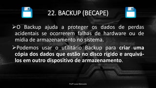 22. BACKUP (BECAPE)
O Backup ajuda a proteger os dados de perdas
acidentais se ocorrerem falhas de hardware ou de
mídia de armazenamento no sistema.
Podemos usar o utilitário Backup para criar uma
cópia dos dados que estão no disco rígido e arquivá-
los em outro dispositivo de armazenamento.
Profº Lucas Mansueto
 