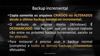 Backup incremental
• Copia somente os arquivos CRIADOS ou ALTERADOS
desde o último backup normal ou incremental.
• O atributo de arquivo morto (Windows) É
DESMARCADO. Isto faz com que um arquivo copiado
não entre no próximo backup incremental, exceto se
for alterado.
• Para restaurar é preciso usar o backup normal
(completo) e todos os demais backups incrementais
efetuados.
Profº Lucas Mansueto
 