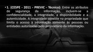 •1. (CESPE - 2011 - PREVIC - Técnico): Entre os atributos
de segurança da informação, incluem-se a
confidencialidade, a integridade, a disponibilidade e a
autenticidade. A integridade consiste na propriedade que
limita o acesso à informação somente às pessoas ou
entidades autorizadas pelo proprietário da informação.
 