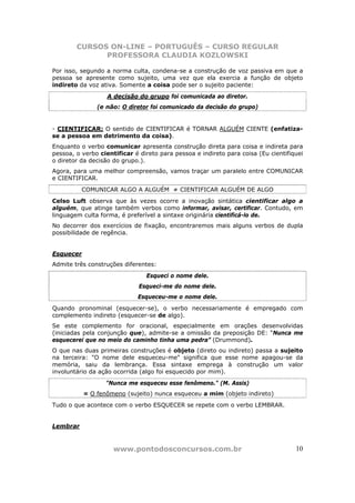 CURSOS ON-LINE – PORTUGUÊS – CURSO REGULAR
              PROFESSORA CLAUDIA KOZLOWSKI

Por isso, segundo a norma culta, condena-se a construção de voz passiva em que a
pessoa se apresente como sujeito, uma vez que ela exercia a função de objeto
indireto da voz ativa. Somente a coisa pode ser o sujeito paciente:
                   A decisão do grupo foi comunicada ao diretor.
               (e não: O diretor foi comunicado da decisão do grupo)


- CIENTIFICAR: O sentido de CIENTIFICAR é TORNAR ALGUÉM CIENTE (enfatiza-
se a pessoa em detrimento da coisa).
Enquanto o verbo comunicar apresenta construção direta para coisa e indireta para
pessoa, o verbo cientificar é direto para pessoa e indireto para coisa (Eu cientifiquei
o diretor da decisão do grupo.).
Agora, para uma melhor compreensão, vamos traçar um paralelo entre COMUNICAR
e CIENTIFICAR.
          COMUNICAR ALGO A ALGUÉM ≠ CIENTIFICAR ALGUÉM DE ALGO
Celso Luft observa que às vezes ocorre a inovação sintática cientificar algo a
alguém, que atinge também verbos como informar, avisar, certificar. Contudo, em
linguagem culta forma, é preferível a sintaxe originária cientificá-lo de.
No decorrer dos exercícios de fixação, encontraremos mais alguns verbos de dupla
possibilidade de regência.


Esquecer
Admite três construções diferentes:
                                Esqueci o nome dele.
                              Esqueci-me do nome dele.
                             Esqueceu-me o nome dele.
Quando pronominal (esquecer-se), o verbo necessariamente é empregado com
complemento indireto (esquecer-se de algo).
Se este complemento for oracional, especialmente em orações desenvolvidas
(iniciadas pela conjunção que), admite-se a omissão da preposição DE: “Nunca me
esquecerei que no meio do caminho tinha uma pedra” (Drummond).
O que nas duas primeiras construções é objeto (direto ou indireto) passa a sujeito
na terceira: "O nome dele esqueceu-me" significa que esse nome apagou-se da
memória, saiu da lembrança. Essa sintaxe emprega à construção um valor
involuntário da ação ocorrida (algo foi esquecido por mim).
                  "Nunca me esqueceu esse fenômeno." (M. Assis)
           = O fenômeno (sujeito) nunca esqueceu a mim (objeto indireto)
Tudo o que acontece com o verbo ESQUECER se repete com o verbo LEMBRAR.


Lembrar



                     www.pontodosconcursos.com.br                                   10
 