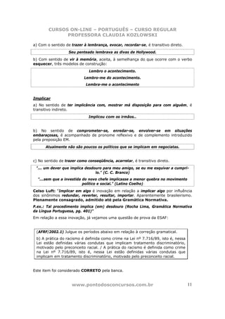 CURSOS ON-LINE – PORTUGUÊS – CURSO REGULAR
              PROFESSORA CLAUDIA KOZLOWSKI

a) Com o sentido de trazer à lembrança, evocar, recordar-se, é transitivo direto.
                   Seu penteado lembrava as divas de Hollywood.
b) Com sentido de vir à memória, aceita, à semelhança do que ocorre com o verbo
esquecer, três modelos de construção:
                              Lembro o acontecimento.
                           Lembro-me do acontecimento.
                            Lembra-me o acontecimento


Implicar
a) No sentido de ter implicância com, mostrar má disposição para com alguém, é
transitivo indireto.
                              Implicou com os irmãos..


b) No sentido de comprometer-se, enredar-se, envolver-se em situações
embaraçosas, é acompanhado de pronome reflexivo e de complemento introduzido
pela preposição EM.
      Atualmente não são poucos os políticos que se implicam em negociatas.


c) No sentido de trazer como conseqüência, acarretar, é transitivo direto.
 "... um dever que implica desdouro para meu amigo, se eu me esquivar a cumpri-
                                lo." (C. C. Branco)
  "...sem que a investida do novo chefe implicasse a menor quebra no movimento
                          político e social." (Latino Coelho)
Celso Luft: “Implicar em algo é inovação em relação a implicar algo por influência
dos sinônimos redundar, reverter, resultar, importar. Aparentemente brasileirismo.
Plenamente consagrado, admitido até pela Gramática Normativa.
P.ex.: Tal procedimento implica (em) desdouro (Rocha Lima, Gramática Normativa
da Língua Portuguesa, pg. 401)”
Em relação a essa inovação, já vejamos uma questão de prova da ESAF:


 (AFRF/2002.1) Julgue os períodos abaixo em relação à correção gramatical.
 b) A prática do racismo é definida como crime na Lei nº 7.716/89, isto é, nessa
 Lei estão definidas várias condutas que implicam tratamento discriminatório,
 motivado pelo preconceito racial. / A prática do racismo é definida como crime
 na Lei nº 7.716/89, isto é, nessa Lei estão definidas várias condutas que
 implicam em tratamento discriminatório, motivado pelo preconceito racial.


Este item foi considerado CORRETO pela banca.


                     www.pontodosconcursos.com.br                                   11
 