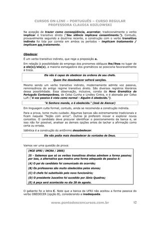 CURSOS ON-LINE – PORTUGUÊS – CURSO REGULAR
              PROFESSORA CLAUDIA KOZLOWSKI

Na acepção de trazer como conseqüência, acarretar, tradicionalmente o verbo
implicar é transitivo direto (“Seu silêncio implicava consentimento.”). Contudo,
provavelmente seguindo a doutrina recente, a construção com o verbo transitivo
indireto foi tida por correta em ambos os períodos – implicam tratamento /
implicam em tratamento.


Obedecer
É um verbo transitivo indireto, que rege a preposição a.
Em relação à possibilidade do emprego dos pronomes oblíquos lhe/lhes no lugar de
a ele(s)/ela(s), a maioria esmagadora dos gramáticos se posiciona favoravelmente
à troca.
               Ele não é capaz de obedecer às ordens de seu chefe.
                      Quem lhe desobedecer sofrerá sanções.
Mesmo sendo um verbo transitivo indireto, modernamente admite voz passiva,
reminiscência do antigo regime transitivo direto. São diversos registros literários
dessa possibilidade. Essa observação, inclusive, consta da Nova Gramática do
Português Contemporâneo, de Celso Cunha e Lindley Cintra, e é abonada por Celso
Luft (“A voz passiva é vista como normal - Alguém é obedecido.”).
               "A Senhora manda, e é obedecida." (José de Alencar)
Em linguagem culta formal, contudo, ainda se recomenda a construção indireta.
Para a prova, tome muito cuidado. Algumas bancas são extremamente tradicionais e
ficam naquele “feijão com arroz”. Outras já preferem inovar e explorar novos
conceitos. O candidato deve procurar identificar o posicionamento da banca e, se
isso não for possível, analisar as demais opções antes de tachar a afirmação como
certa ou errada.
Idêntica é a construção do antônimo desobedecer.
               Ele não podia mais desobedecer às vontades de Deus.


Vamos ver uma questão de prova:

   (NCE UFRJ / INCRA / 2005)
   25 - Sabemos que só os verbos transitivos diretos admitem a forma passiva;
   por isso, a alternativa que mostra uma forma adequada de passiva é:
   (A) O pai do candidato foi comunicado do ocorrido;
   (B) Os professores são muito obedecidos pelos alunos;
   (C) O chefe foi substituído pelo novo funcionário;
   (D) O presidente Juscelino foi sucedido por Jânio Quadros;
   (E) A peça será acontecida no dia 28 de agosto.


O gabarito foi a letra C. Note que a banca da UFRJ não aceitou a forma passiva do
verbo OBEDECER (opção B), considerando-a inadequada.


                    www.pontodosconcursos.com.br                                12
 