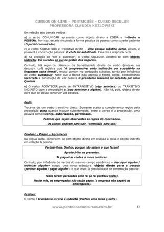 CURSOS ON-LINE – PORTUGUÊS – CURSO REGULAR
              PROFESSORA CLAUDIA KOZLOWSKI

Em relação aos demais verbos:
a) o verbo COMUNICAR apresenta como objeto direto a COISA e indireto a
PESSOA. Por isso, estaria incorreta a forma passiva de pessoa como sujeito paciente
(O pai foi comunicado).
c) o verbo SUBSTITUIR é transitivo direto – Uma pessoa substitui outra. Assim, é
possível a construção passiva: O chefe foi substituído. Essa foi a resposta certa.
d) na acepção de “ser o sucessor”, o verbo SUCEDER constrói-se com objeto
indireto: Ele sucedeu ao pai na gestão dos negócios.
Contudo, há registros clássicos da transitividade direta do verbo (sintaxe em
desuso). Luft registra que “é compreensível certa inclinação por sucedê-lo na
linguagem culta formal”, muito comum no português clássico, talvez por influência
do verbo substituir. Note que a banca não aceitou a forma direta, considerando
incorreta a construção de voz passiva O presidente Juscelino foi sucedido por Jânio
Quadros.
e) O verbo ACONTECER pode ser INTRANSITIVO (algo acontece) ou TRANSITIVO
INDIRETO com a preposição a (algo acontece a alguém). Não há, pois, objeto direto
para que se possa construir voz passiva.


Pedir
Trata-se de um verbo transitivo direto. Somente aceita o complemento regido pela
preposição para quando houver subentendida, entre o verbo e a preposição, uma
palavra como licença, autorização, permissão.
              Pedimos que sejam observadas as regras de convivência.
                 Os alunos pediram para sair. (permissão para sair)


Perdoar - Pagar – Agradecer
Na língua culta, constroem-se com objeto direto em relação à coisa e objeto indireto
em relação à pessoa.
               Perdoai-lhes, Senhor, porque não sabem o que fazem!
                             Agradeci-lhe os presentes.
                       Já paguei as contas a meus credores.
Contudo, por influência de verbos do mesmo campo semântico – desculpar alguém /
indenizar alguém– surgiu uma nova estrutura: objeto direto para a pessoa
(perdoar alguém / pagar alguém), o que levou à possibilidade de construção passiva:

               Todos foram perdoados pelo rei (o rei perdoou todos).
        Neste mês, os empregados não serão pagos (a empresa não pagará os
                                  empregados).


Preferir
O verbo é transitivo direto e indireto (Preferir uma coisa a outra).


                    www.pontodosconcursos.com.br                                 13
 