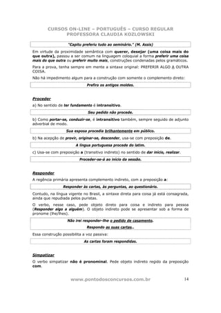 CURSOS ON-LINE – PORTUGUÊS – CURSO REGULAR
              PROFESSORA CLAUDIA KOZLOWSKI

                    "Capitu preferiu tudo ao seminário." (M. Assis)
Em virtude da proximidade semântica com querer, desejar (uma coisa mais do
que outra), passou a ser comum na linguagem coloquial a forma preferir uma coisa
mais do que outra ou preferir muito mais, construções condenadas pelos gramáticos.
Para a prova, tenha sempre em mente a sintaxe original: PREFERIR ALGO A OUTRA
COISA.
Não há impedimento algum para a construção com somente o complemento direto:
                              Prefiro os antigos moldes.


Proceder
a) No sentido de ter fundamento é intransitivo.
                               Seu pedido não procede.
b) Como portar-se, conduzir-se, é intransitivo também, sempre seguido de adjunto
adverbial de modo.
                   Sua esposa procedia brilhantemente em público.
b) Na acepção de provir, originar-se, descender, usa-se com preposição de.
                        A língua portuguesa procede do latim.
c) Usa-se com preposição a (transitivo indireto) no sentido de dar início, realizar.
                          Proceder-se-á ao início da sessão.


Responder
A regência primária apresenta complemento indireto, com a preposição a:
                 Responder às cartas, às perguntas, ao questionário.
Contudo, na língua vigente no Brasil, a sintaxe direta para coisa já está consagrada,
ainda que repudiada pelos puristas.
O verbo, nesse caso, pede objeto direto para coisa e indireto para pessoa
(Responder algo a alguém). O objeto indireto pode se apresentar sob a forma de
pronome (lhe/lhes).
                   Não irei responder-lhe o pedido de casamento.
                              Respondo as suas cartas..
Essa construção possibilita a voz passiva:
                             As cartas foram respondidas.


Simpatizar
O verbo simpatizar não é pronominal. Pede objeto indireto regido da preposição
com.


                     www.pontodosconcursos.com.br                                      14
 