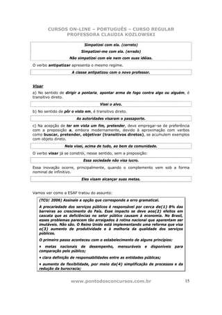 CURSOS ON-LINE – PORTUGUÊS – CURSO REGULAR
              PROFESSORA CLAUDIA KOZLOWSKI

                             Simpatizei com ela. (correto)
                           Simpatizei-me com ela. (errado)
                    Não simpatizei com ele nem com suas idéias.
O verbo antipatizar apresenta o mesmo regime.
                      A classe antipatizou com o novo professor.


Visar
a) No sentido de dirigir a pontaria, apontar arma de fogo contra algo ou alguém, é
transitivo direto.
                                     Visei o alvo.
b) No sentido de pôr o visto em, é transitivo direto.
                        As autoridades visaram o passaporte.
c) Na acepção de ter em vista um fim, pretender, deve empregar-se de preferência
com a preposição a, embora modernamente, devido à aproximação com verbos
como buscar, pretender, objetivar (transitivos diretos), se acumulem exemplos
com objeto direto.
                 Nela visei, acima de tudo, ao bem da comunidade.
O verbo visar já se constrói, nesse sentido, sem a preposição:
                            Essa sociedade não visa lucro.
Essa inovação ocorre, principalmente, quando o complemento vem sob a forma
nominal de infinitivo.
                           Eles visam alcançar suas metas.


Vamos ver como a ESAF tratou do assunto:

   (TCU/ 2006) Assinale a opção que corresponde a erro gramatical.
   A precariedade dos serviços públicos é responsável por cerca de(1) 8% das
   barreiras ao crescimento do País. Esse impacto se deve aos(2) efeitos em
   cascata que as deficiências no setor público causam à economia. No Brasil,
   esses problemas parecem tão arraigados à rotina nacional que aparentam ser
   imutáveis. Não são. O Reino Unido está implementando uma reforma que visa
   o(3) aumento de produtividade e à melhoria da qualidade dos serviços
   públicos.
   O primeiro passo aconteceu com o estabelecimento de alguns princípios:
   • metas nacionais de desempenho,            mensuráveis   e     disponíveis   para
   comparação pelo público;
   • clara definição de responsabilidades entre as entidades públicas;
   • aumento de flexibilidade, por meio da(4) simplificação de processos e da
   redução da burocracia;


                     www.pontodosconcursos.com.br                                       15
 