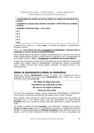 CURSOS ON-LINE – PORTUGUÊS – CURSO REGULAR
                PROFESSORA CLAUDIA KOZLOWSKI

   • oportunidade de escolha por parte do público em relação aos provedores de
   serviços.
   A estimativa é que(5) essas reformas aumentem o PIB do País em 16 bilhões
   de libras.
   (Adaptado de Revista Veja, n. 49, p.154.)
   a) 1
   b) 2
   c) 3
   d) 4
   e) 5

O gabarito foi a letra c – o verbo visar, no sentido de objetivar, originalmente é
transitivo indireto.
Assim, em “uma reforma que visa o aumento de produtividade”, devemos inserir a
preposição a: visa ao aumento de produtividade.
Caso restasse alguma dúvida em relação à possibilidade de se construir sob a forma
direta (modernamente aceita), a banca tratou de sepultá-la com a apresentação do
outro objeto indireto: “visa (...) à melhoria da qualidade dos serviços públicos”.
É assim que se faz prova: diante de uma questão cujo tema é polêmico, você deverá
analisar com cuidado todas as possibilidades. Normalmente, bancas consagradas,
como a ESAF, procurar fugir desse debate, indicando, de alguma forma, o seu
posicionamento.


VERBOS DE DESLOCAMENTO X VERBOS DE PERMANÊNCIA
Verbos que indicam deslocamento (chegar, ir, voltar, etc.) constroem-se com a
preposição a, opondo-se aos que indicam permanência (morar, residir, etc.), que se
constroem com a preposição em.
                         Ele chegou ao colégio muito cedo.
                      O presidente veio a São Paulo de avião.
                        Ele mora na rua Virgílio de Resende.
                              Ficarei em casa a noite.
Se você ficou pensando naquela clássica expressão ENTREGAMOS À DOMICÍLIO,
muito comum nos letreiros de pizzarias, farmácias e afins, vamos entender.
Para começar, como veremos na próxima aula, palavras masculinas não podem ser
precedidas de “a” com acento grave, pois não apresentam um artigo definido
feminino antes de si (afinal de contas, elas são masculinas!!!). Então, não ocorre
crase.
Em relação à regência do verbo entregar, eu lhe pergunto: a entrega por ser feita a
alguém em algum lugar, não é? O complemento que indica a “pessoa que recebe a
entrega” é regido da preposição A (Entreguei ao porteiro). Mas “domicílio” não é uma
pessoa, e sim um local (expressão de valor adverbial). Por isso, a preposição que



                    www.pontodosconcursos.com.br                                 16
 
