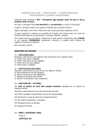 CURSOS ON-LINE – PORTUGUÊS – CURSO REGULAR
              PROFESSORA CLAUDIA KOZLOWSKI

antecede esse vocábulo é EM – Entregamos em qualquer ponto do país (e não a
qualquer ponto do país).
Por isso, a entrega é feita em domicílio ou no domicílio, e nunca “à domicílio”.
E agora, consegui acabar com aquela confusão que a pizzaria causou?
Agora, até bateu uma fome. Ainda bem que nossa aula está chegando ao fim.
O passo seguinte é resolver as questões de fixação, até mesmo para ver como as
bancas examinadoras se posicionam, e estudar, estudar, estudar...
Em nossos próximos encontros, voltaremos a este assunto. Falaremos sobre CRASE
e, em seguida, PRONOMES, estudando, inclusive, a relação entre sintaxe de
regência e pronomes relativos.
Bons estudos e até lá.


QUESTÕES DE FIXAÇÃO

01 - (FGV/ALESP/2002)
Assinale a alternativa cuja regência está de acordo com o padrão culto:
A. Prefiro mais doce a salgado.
B. Prefiro mais doce do que salgado.
C. Prefiro doce do que salgado.
D. Prefiro doce a salgado.

02 - (FGV/Pref.Guarulhos/2001)
Assinale a alternativa em que há erro de regência verbal.
A. Minha aparência não lhe agradou.
B. Esta é a regra que você obedecerá.
C. Assiste-lhe sempre esse direito.
D. Essa foi a conclusão a que chegamos.


03 - (FGV/ICMS MS – ATI/2006)
Em Você se lembra do rosto dela naquele instante?, obedeceu-se às regras de
regência verbal.
Assinale a alternativa em que isso não tenha ocorrido.
(A) Prefiro questões de gramática do que de interpretação.
(B) Aspiraram à vaga de piloto da companhia aérea.
(C) Os médicos assistiram o paciente.
(D) Perdoamos-lhes as dívidas.
(E) Pagaram-lhe bem.



04 - (BESC / ADVOGADO/ 2004)
     Texto II
     CAPÍTULO III


                    www.pontodosconcursos.com.br                                   17
 