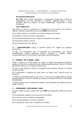 CURSOS ON-LINE – PORTUGUÊS – CURSO REGULAR
              PROFESSORA CLAUDIA KOZLOWSKI

     Do Contrato Estimatório
     Art. 534. Pelo contrato estimatório, o consignante entrega bens móveis ao
     consignatário, que fica autorizado a vendê-los, pagando àquele o preço
     ajustado, salvo se preferir, no prazo estabelecido, restituir-lhe a coisa
     consignada.
     (Novo Código Civil)
Pela leitura do texto II, percebe-se a importância do uso correto dos pronomes
oblíquos. Assinale a alternativa em que isso NÃO tenha ocorrido.
(A) O chefe encontrou a secretária no corredor e pagou-a ali mesmo.
(B) Cabia-lhe o direito de reaver o documento.
(C) Os pacientes esperavam que o médico os assistisse com urgência.
(D) Ele não lhe perdoou a dívida.
(E) Ela lembrava-lhe a boa infância.


05 - (ESAF/AFRF/2003) Julgue a assertiva abaixo em relação aos aspectos
gramaticais.
e) Não nos esqueçamos que a construção do autoritarismo, que               marcou
profundamente nossas estruturas sociais, configurou o sistema              político
imprescindível para a manutenção e reprodução dessa dependência.


06 - (FUNDEC / TRT 2ª Região / 2003)
Sobre a regência do verbo assistir na oração “a Região Metropolitana finalmente
assistia ao início de um capítulo bom da novela protagonizada por mais de 3 milhões
de pessoas” (linhas 10-13), pode-se afirmar que:
A) está correta, porque o verbo foi empregado como transitivo indireto, no sentido
de ser do direito;
B) é semelhante à regência do verbo amar em frases como “Deve-se amar ao
próximo”;
C) admite a construção passiva, que seria: “O início de um capítulo bom da novela
protagonizada por mais de 3 milhões de pessoas era assistido finalmente pela Região
Metropolitana;
D) está consoante com a língua escrita padrão, mas divergente dos hábitos da língua
falada no Brasil;


07 - (CESGRANRIO / PREF.MANAUS / 2004)
Marque a opção em que a regência do verbo NÃO está adequada, conforme a norma
culta.
(A) O pesquisador agregou-se ao grupo da universidade.
(B) O auxiliar inseriu os dados no computador.
(C) A criança agradeceu os primos o presente.
(D) A situação de crise influiu na decisão do conselho.

                     www.pontodosconcursos.com.br                               18
 