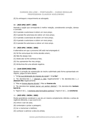 CURSOS ON-LINE – PORTUGUÊS – CURSO REGULAR
              PROFESSORA CLAUDIA KOZLOWSKI

(E) Eu entreguei o requerimento ao advogado.



08 - (NCE UFRJ/ ANTT / 2005)
Assinale a opção que corresponde à melhor redação, considerando correção, clareza
e concisão.
(A) A parada o autorizava à cobrar um novo preço;
(B) A parada lhe autorizava de cobrar um novo preço;
(C) A parada o autorizava de cobrar um novo preço;
(D) A parada o autorizava a cobrar um novo preço;
(E) A parada lhe autorizava a cobrar um novo preço.


09 - (NCE UFRJ / INCRA / 2005)
A alternativa em que o pronome LHE está mal empregado é:
(A) Só lhe comuniquei de minha decisão ontem;
(B) Não lhe desejo mal;
(C) Deste ator só lhe conhecia a foto;
(D) Vou apresentar-lhe meu amigo;
(E) Atribuímos-lhe uma atitude negativa.


10 - (UnB CESPE/INSS/1998)
Quanto à correção da substituição do trecho sublinhado pela forma apresentada em
negrito, julgue os itens abaixo.
1. “Já fez sua declaração de imposto de renda? / Já a fez?
2. “Os decretos-leis (...) abanam o rabo negativamente” / Os decretos-leis (...)
abanam-lhe negativamente
3. “Mas se tiveres alguma dúvida” / Mas se tiveres ela.
4. “Os decretos-leis tentam barrar um senhor distinto” / Os decretos-leis tentam
barrá-lo
5. “Agora é só (...) encheres este formulário-sanfona” / Agora é só (...) o encheres


11 - (NCE UFRJ / INCRA / 2005)
Muitos gramáticos condenam o uso de um mesmo complemento referido a verbos de
regência diferente, o que ocorre em:
(A) entrar e sair de casa;
(B) contemplar e pintar a paisagem;
(C) ler e memorizar o telefone;
(D) conhecer e admirar a obra do artista;



                     www.pontodosconcursos.com.br                                 19
 