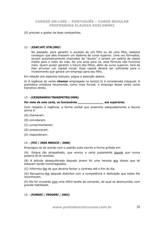 CURSOS ON-LINE – PORTUGUÊS – CURSO REGULAR
              PROFESSORA CLAUDIA KOZLOWSKI

(E) precisar e gostar de boas companhias.




12 - (ESAF/AFC STN/2002)
     No passado, para garantir o sucesso de um filho ou de uma filha, bastava
     conseguir que eles tirassem um diploma de curso superior. Uma vez formados,
     seriam automaticamente chamados de “doutor” e teriam um salário de classe
     média para o resto da vida. De uns anos para cá, essa fórmula não funciona
     mais. Quem quiser garantir o futuro dos filhos, além do curso superior, terá de
     lhes arrumar um capital inicial. Esse capital deverá ser suficiente para o
     investimento que gerará um emprego para seu filho.
Em relação aos aspectos textuais, julgue a asserção abaixo.
d) A regência do verbo chamar empregada no texto(l.3) é considerada coloquial. A
gramática ortodoxa recomenda, como mais formal, o emprego desse verbo como
transitivo direto.


13 - (CESGRANRIO/TRANSPETRO/2006)
Por meio de uma carta, os funcionários _______________ aos superiores.
Com respeito à regência, a forma verbal que preenche adequadamente a lacuna
acima é:
(A) chamaram.
(B) convidaram.
(C) cumprimentaram.
(D) pressionaram.
(E) responderam.


14 - (FCC / INSS MEDICO / 2006)
Empregou-se de acordo com o padrão culto escrito a forma grifada em:
(A)) Estava tão atrapalhado, que enviou a carta justamente àquele que nunca
poderia tê-la recebido.
(B) A atitude desequilibrada daquele jovem foi uma heresia aos idosos que ali
estavam sendo homenageados.
(C) Informou-lhe de que deveria fechar o contrato até o fim do dia.
(D) Recuperou-lhe daquele distúrbio com a competência e dedicação que todos lhe
reconhecem.
(E) Ele foi investido com uma difícil tarefa de comando, da qual se desincumbiu com
grande habilidade.


15 - (FUNDEC / PRODERJ / 2002)



                    www.pontodosconcursos.com.br                                 20
 